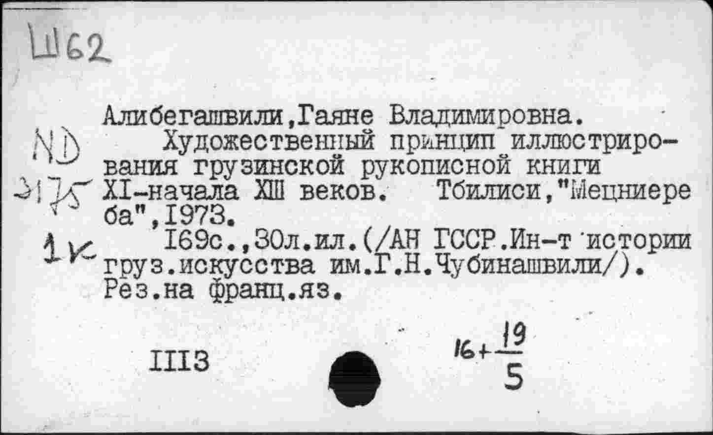 ﻿Ü62.
Алибегашвили,Гаяне Владимировна.
М]\ Художественный принцип иллюстриро-‘вания грузинской рукописной книги Л’КХІ-начала ХШ веков.	Тбилиси,"Ыецниере
' ба” 1973
’lBSc^»ЗОл.ил.(/АН ГССР.Ин-т'истории груз.искусства им.Г.Н.Чубинашвили/). Рез.на франц.яз.
ШЗ
/6
5